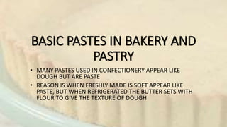 BASIC PASTES IN BAKERY AND
PASTRY
• MANY PASTES USED IN CONFECTIONERY APPEAR LIKE
DOUGH BUT ARE PASTE
• REASON IS WHEN FRESHLY MADE IS SOFT APPEAR LIKE
PASTE, BUT WHEN REFRIGERATED THE BUTTER SETS WITH
FLOUR TO GIVE THE TEXTURE OF DOUGH
 