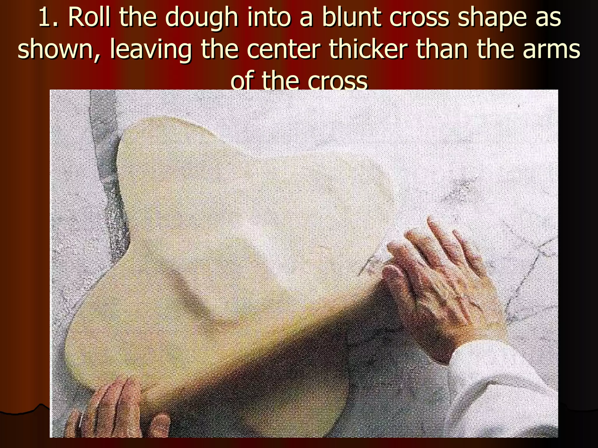 1. Roll the dough into a blunt cross shape as shown, leaving the center thicker than the arms of the cross 