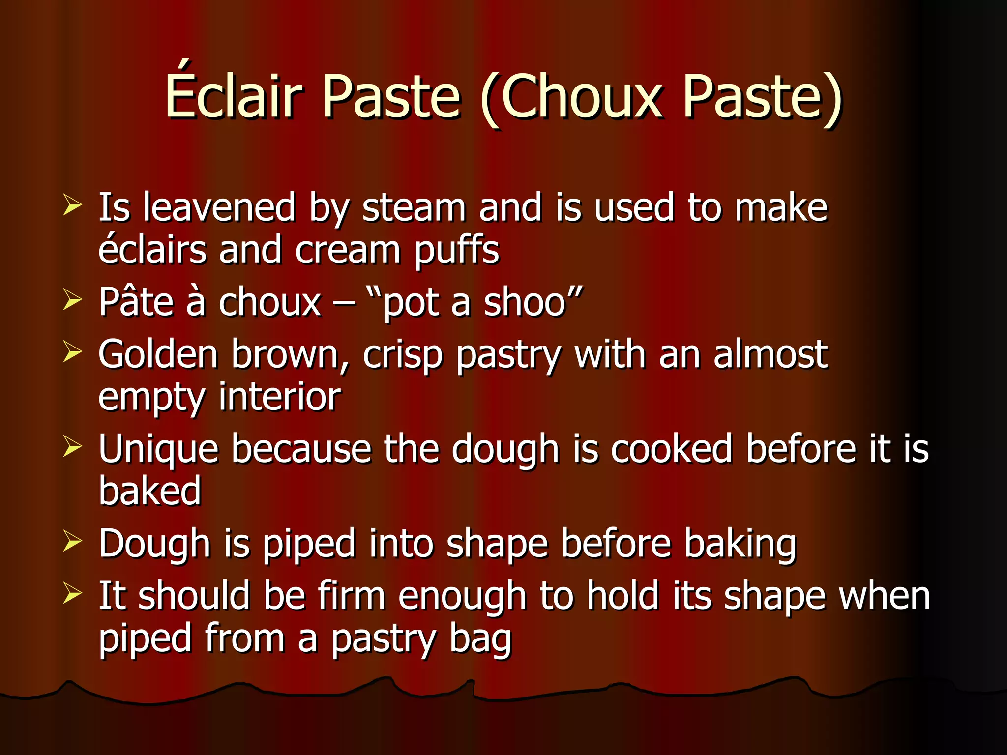 Éclair Paste (Choux Paste) Is leavened by steam and is used to make  é clairs and cream puffs P â te  à choux – “pot a shoo” Golden brown, crisp pastry with an almost empty interior Unique because the dough is cooked before it is baked Dough is piped into shape before baking It should be firm enough to hold its shape when piped from a pastry bag   