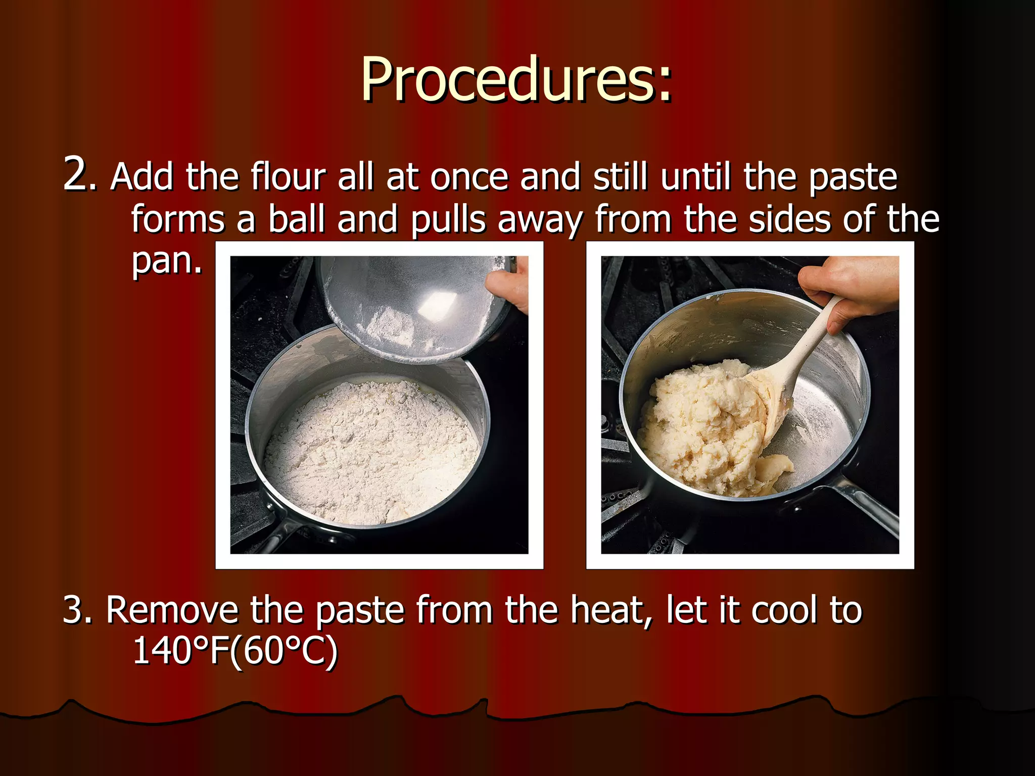 Procedures: 2 . Add the flour all at once and still until the paste forms a ball and pulls away from the sides of the pan. 3. Remove the paste from the heat, let it cool to 140 °F(60°C) 