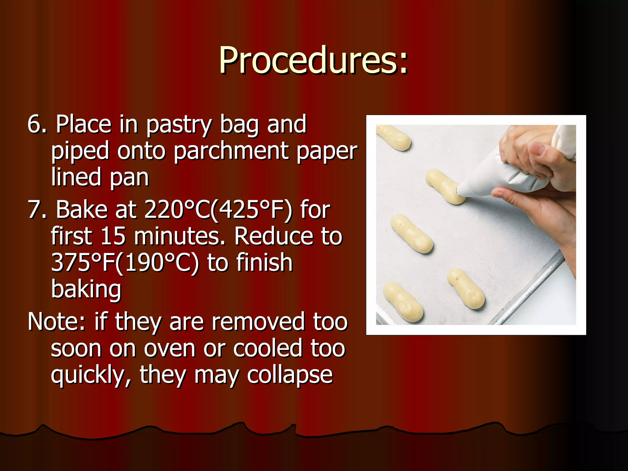 Procedures: 6. Place in pastry bag and piped onto parchment paper lined pan 7. Bake at 220 °C(425°F) for first 15 minutes. Reduce to 375°F(190°C) to finish baking Note: if they are removed too soon on oven or cooled too quickly, they may collapse 