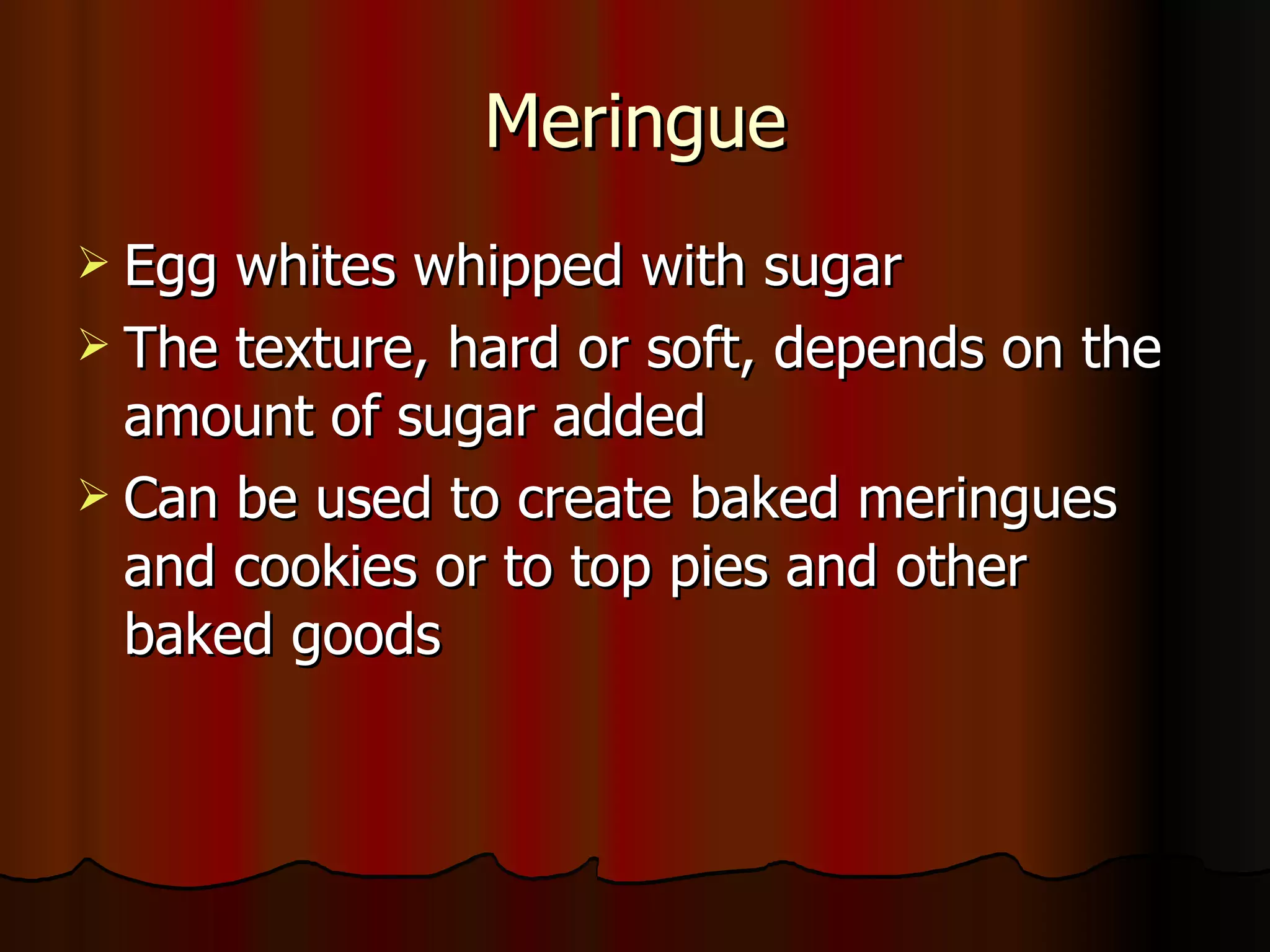 Meringue Egg whites whipped with sugar The texture, hard or soft, depends on the amount of sugar added Can be used to create baked meringues and cookies or to top pies and other baked goods 