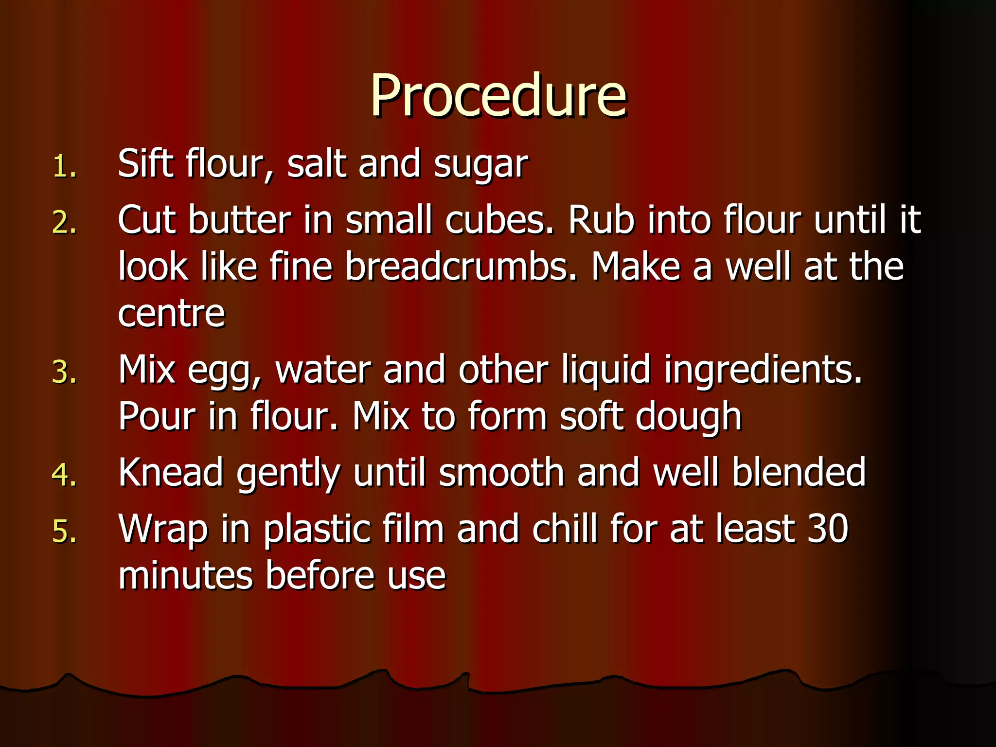 Procedure Sift flour, salt and sugar Cut butter in small cubes. Rub into flour until it look like fine breadcrumbs. Make a well at the centre Mix egg, water and other liquid ingredients. Pour in flour. Mix to form soft dough Knead gently until smooth and well blended Wrap in plastic film and chill for at least 30 minutes before use  