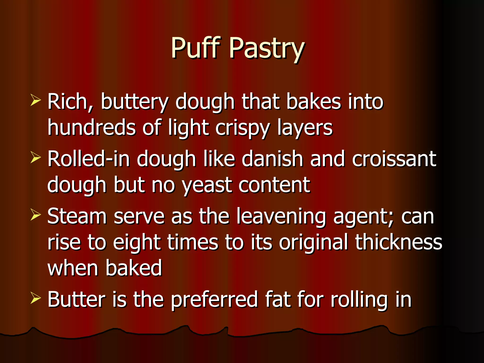 Puff Pastry  Rich, buttery dough that bakes into hundreds of light crispy layers Rolled-in dough like danish and croissant dough but no yeast content Steam serve as the leavening agent; can rise to eight times to its original thickness when baked Butter is the preferred fat for rolling in 