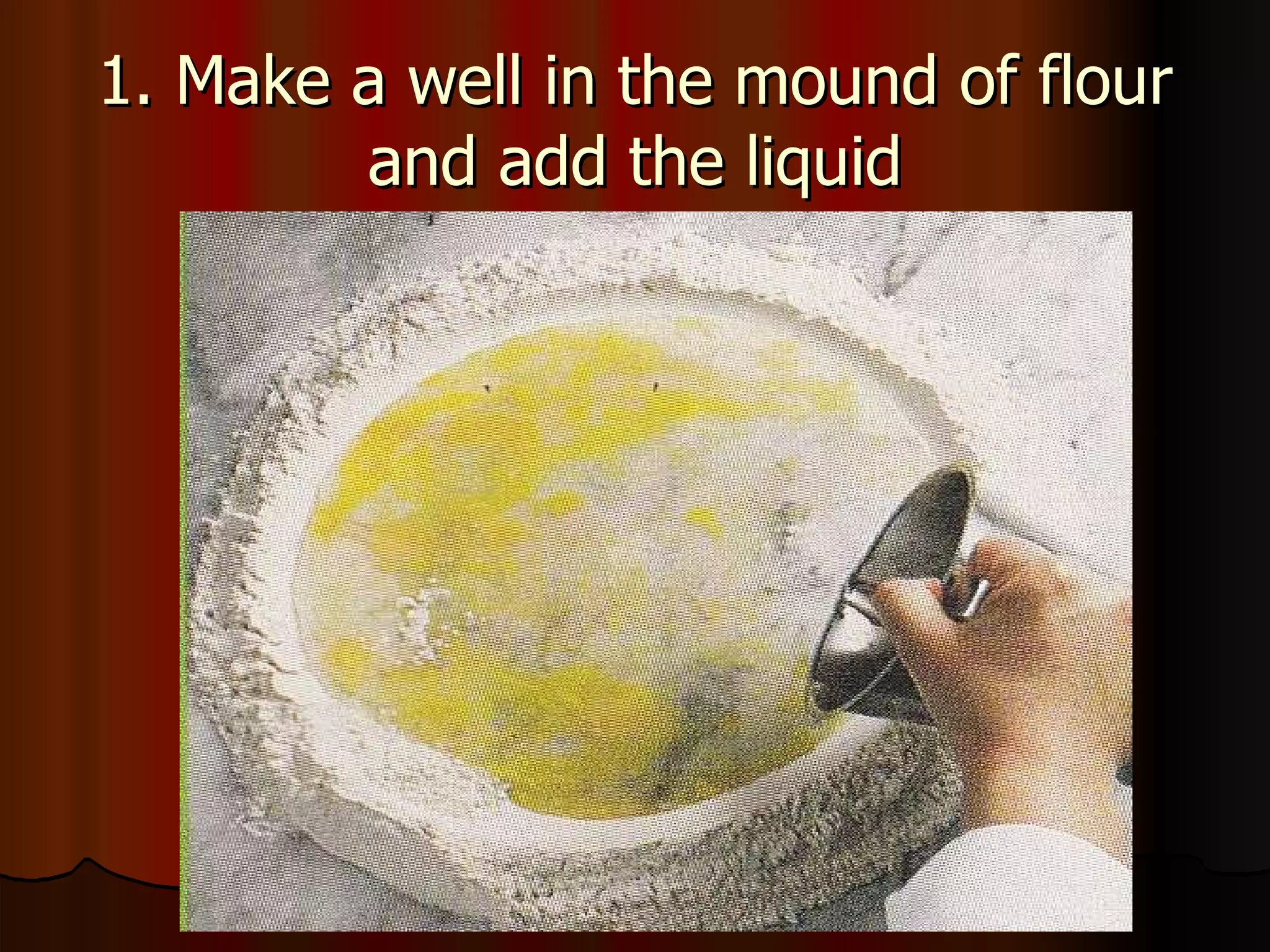 1. Make a well in the mound of flour and add the liquid 