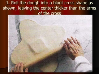 1. Roll the dough into a blunt cross shape as shown, leaving the center thicker than the arms of the cross 