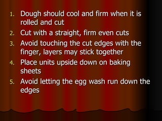 Dough should cool and firm when it is rolled and cut Cut with a straight, firm even cuts Avoid touching the cut edges with the finger, layers may stick together Place units upside down on baking sheets Avoid letting the egg wash run down the edges 