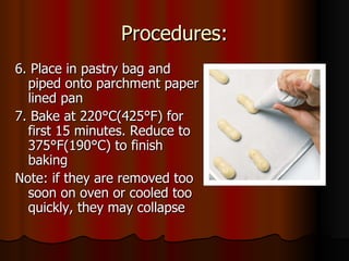 Procedures: 6. Place in pastry bag and piped onto parchment paper lined pan 7. Bake at 220 °C(425°F) for first 15 minutes. Reduce to 375°F(190°C) to finish baking Note: if they are removed too soon on oven or cooled too quickly, they may collapse 