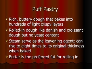 Puff Pastry  Rich, buttery dough that bakes into hundreds of light crispy layers Rolled-in dough like danish and croissant dough but no yeast content Steam serve as the leavening agent; can rise to eight times to its original thickness when baked Butter is the preferred fat for rolling in 