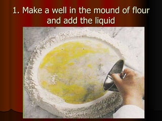 1. Make a well in the mound of flour and add the liquid 