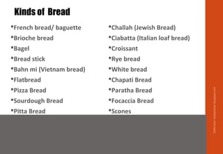 French bread/ baguette
Brioche bread
Bagel
Bread stick
Bahn mi (Vietnam bread)
Flatbread
Pizza Bread
Sourdough Bread
Pitta Bread
Challah (Jewish Bread)
Ciabatta (Italian loaf bread)
Croissant
Rye bread
White bread
Chapati Bread
Paratha Bread
Focaccia Bread
Scones
Kinds of Bread
Delhindra/chefqtrainer.blogspot.com
 