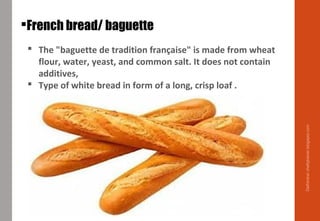French bread/ baguette
 The "baguette de tradition française" is made from wheat
flour, water, yeast, and common salt. It does not contain
additives,
 Type of white bread in form of a long, crisp loaf .
Delhindra/chefqtrainer.blogspot.com
 