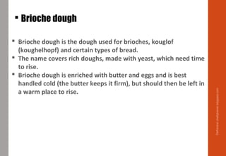  Brioche dough
 Brioche dough is the dough used for brioches, kouglof
(koughelhopf) and certain types of bread.
 The name covers rich doughs, made with yeast, which need time
to rise.
 Brioche dough is enriched with butter and eggs and is best
handled cold (the butter keeps it firm), but should then be left in
a warm place to rise.
Delhindra/chefqtrainer.blogspot.com
 