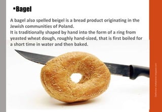 Bagel
A bagel also spelled beigel is a bread product originating in the
Jewish communities of Poland.
It is traditionally shaped by hand into the form of a ring from
yeasted wheat dough, roughly hand-sized, that is first boiled for
a short time in water and then baked.
Delhindra/chefqtrainer.blogspot.com
 