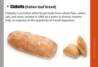  Ciabatta (Italian loaf bread)
Ciabatta is an Italian white bread made from wheat flour, water,
salt, and yeast, created in 1982 by a baker in Verona, Veneto,
Italy, in response to the popularity of French baguettes.
Delhindra/chefqtrainer.blogspot.com
 