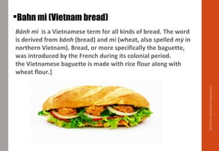 Bánh mì is a Vietnamese term for all kinds of bread. The word
is derived from bánh (bread) and mì (wheat, also spelled mỳ in
northern Vietnam). Bread, or more specifically the baguette,
was introduced by the French during its colonial period.
the Vietnamese baguette is made with rice flour along with
wheat flour.]
Bahn mi (Vietnam bread)
Delhindra/chefqtrainer.blogspot.com
 