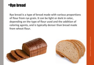 Rye bread
Rye bread is a type of bread made with various proportions
of flour from rye grain. It can be light or dark in color,
depending on the type of flour used and the addition of
coloring agents, and is typically denser than bread made
from wheat flour.
Delhindra/chefqtrainer.blogspot.com
 
