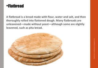 A flatbread is a bread made with flour, water and salt, and then
thoroughly rolled into flattened dough. Many flatbreads are
unleavened—made without yeast—although some are slightly
leavened, such as pita bread.
Flatbread
Delhindra/chefqtrainer.blogspot.com
 