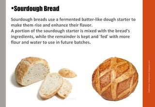 Sourdough breads use a fermented batter-like dough starter to
make them rise and enhance their flavor.
A portion of the sourdough starter is mixed with the bread's
ingredients, while the remainder is kept and 'fed' with more
flour and water to use in future batches.
Sourdough Bread
Delhindra/chefqtrainer.blogspot.com
 