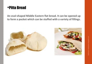 Pitta Bread
An oval-shaped Middle Eastern flat bread. It can be opened up
to form a pocket which can be stuffed with a variety of fillings.
Delhindra/chefqtrainer.blogspot.com
 