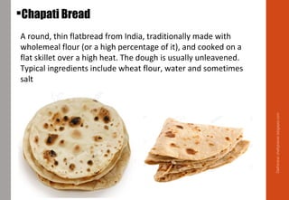 A round, thin flatbread from India, traditionally made with
wholemeal flour (or a high percentage of it), and cooked on a
flat skillet over a high heat. The dough is usually unleavened.
Typical ingredients include wheat flour, water and sometimes
salt
Chapati Bread
Delhindra/chefqtrainer.blogspot.com
 