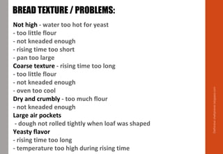 Not high - water too hot for yeast
- too little flour
- not kneaded enough
- rising time too short
- pan too large
Coarse texture - rising time too long
- too little flour
- not kneaded enough
- oven too cool
Dry and crumbly - too much flour
- not kneaded enough
Large air pockets
- dough not rolled tightly when loaf was shaped
Yeasty flavor
- rising time too long
- temperature too high during rising time
BREAD TEXTURE / PROBLEMS:
Delhindra/chefqtrainer.blogspot.com
 