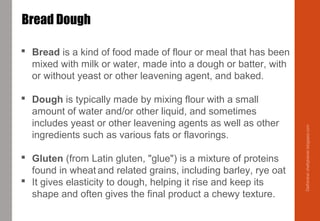  Bread is a kind of food made of flour or meal that has been
mixed with milk or water, made into a dough or batter, with
or without yeast or other leavening agent, and baked.
 Dough is typically made by mixing flour with a small
amount of water and/or other liquid, and sometimes
includes yeast or other leavening agents as well as other
ingredients such as various fats or flavorings.
 Gluten (from Latin gluten, "glue") is a mixture of proteins
found in wheat and related grains, including barley, rye oat
 It gives elasticity to dough, helping it rise and keep its
shape and often gives the final product a chewy texture.
Bread Dough
Delhindra/chefqtrainer.blogspot.com
 