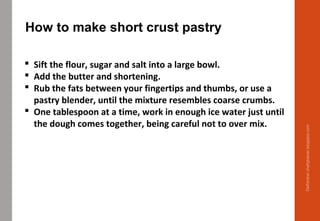  Sift the flour, sugar and salt into a large bowl.
 Add the butter and shortening.
 Rub the fats between your fingertips and thumbs, or use a
pastry blender, until the mixture resembles coarse crumbs.
 One tablespoon at a time, work in enough ice water just until
the dough comes together, being careful not to over mix.
How to make short crust pastry
Delhindra/chefqtrainer.blogspot.com
 