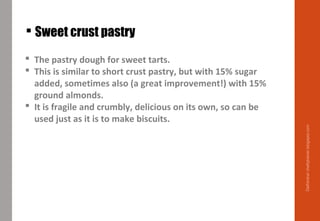  Sweet crust pastry
 The pastry dough for sweet tarts.
 This is similar to short crust pastry, but with 15% sugar
added, sometimes also (a great improvement!) with 15%
ground almonds.
 It is fragile and crumbly, delicious on its own, so can be
used just as it is to make biscuits.
Delhindra/chefqtrainer.blogspot.com
 
