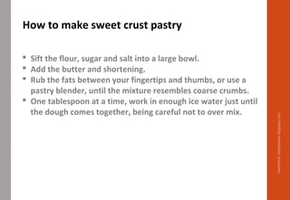  Sift the flour, sugar and salt into a large bowl.
 Add the butter and shortening.
 Rub the fats between your fingertips and thumbs, or use a
pastry blender, until the mixture resembles coarse crumbs.
 One tablespoon at a time, work in enough ice water just until
the dough comes together, being careful not to over mix.
How to make sweet crust pastry
Delhindra/chefqtrainer.blogspot.com
 