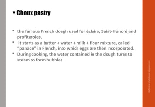  the famous French dough used for éclairs, Saint-Honoré and
profiteroles.
 It starts as a butter + water + milk + flour mixture, called
“panade” in French, into which eggs are then incorporated.
 During cooking, the water contained in the dough turns to
steam to form bubbles.
 Choux pastry
Delhindra/chefqtrainer.blogspot.com
 