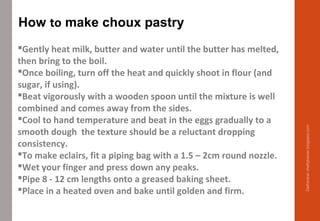 Gently heat milk, butter and water until the butter has melted,
then bring to the boil.
Once boiling, turn off the heat and quickly shoot in flour (and
sugar, if using).
Beat vigorously with a wooden spoon until the mixture is well
combined and comes away from the sides.
Cool to hand temperature and beat in the eggs gradually to a
smooth dough the texture should be a reluctant dropping
consistency.
To make eclairs, fit a piping bag with a 1.5 – 2cm round nozzle.
Wet your finger and press down any peaks.
Pipe 8 - 12 cm lengths onto a greased baking sheet.
Place in a heated oven and bake until golden and firm.
How to make choux pastry
Delhindra/chefqtrainer.blogspot.com
 