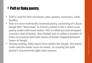  Puff or flaky pastry
 Puff is used for thin tart bases, pies, pasties, turnovers, mille-
feuilles.
 This is a more technically involved pastry, consisting of a basic
dough (the "détrempe" in French,) which is like a short crust
pastry made with more water. This is rolled out and wrapped
around a slab of butter, then folded and re-rolled a number of
times to produce alternate layers of butter trapped between
layers of dough.
 During cooking, flaky layers form within the dough. The butter
melts and the water turns to steam, so creating the puff
pastry’s characteristic light open texture.
Delhindra/chefqtrainer.blogspot.com
 