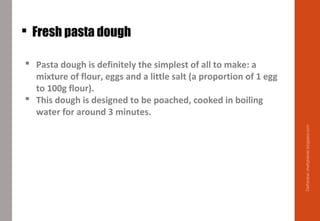  Fresh pasta dough
 Pasta dough is definitely the simplest of all to make: a
mixture of flour, eggs and a little salt (a proportion of 1 egg
to 100g flour).
 This dough is designed to be poached, cooked in boiling
water for around 3 minutes.
Delhindra/chefqtrainer.blogspot.com
 