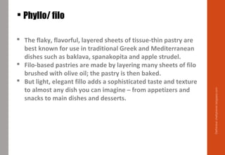 Phyllo/ filo
 The flaky, flavorful, layered sheets of tissue-thin pastry are
best known for use in traditional Greek and Mediterranean
dishes such as baklava, spanakopita and apple strudel.
 Filo-based pastries are made by layering many sheets of filo
brushed with olive oil; the pastry is then baked.
 But light, elegant fillo adds a sophisticated taste and texture
to almost any dish you can imagine – from appetizers and
snacks to main dishes and desserts.
Delhindra/chefqtrainer.blogspot.com
 