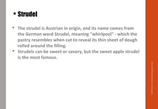  The strudel is Austrian in origin, and its name comes from
the German word Strudel, meaning "whirlpool" - which the
pastry resembles when cut to reveal its thin sheet of dough
rolled around the filling.
 Strudels can be sweet or savory, but the sweet apple strudel
is the most famous.
 Strudel
Delhindra/chefqtrainer.blogspot.com
 