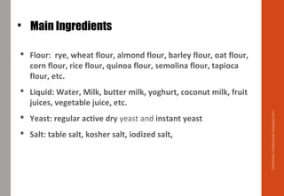 Main Ingredients
 Flour: rye, wheat flour, almond flour, barley flour, oat flour,
corn flour, rice flour, quinoa flour, semolina flour, tapioca
flour, etc.
 Liquid: Water, Milk, butter milk, yoghurt, coconut milk, fruit
juices, vegetable juice, etc.
 Yeast: regular active dry yeast and instant yeast
 Salt: table salt, kosher salt, iodized salt,
Delhindra/chefqtrainer.blogspot.com
 