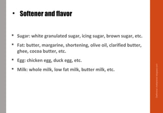  Softener and flavor
 Sugar: white granulated sugar, icing sugar, brown sugar, etc.
 Fat: butter, margarine, shortening, olive oil, clarified butter,
ghee, cocoa butter, etc.
 Egg: chicken egg, duck egg, etc.
 Milk: whole milk, low fat milk, butter milk, etc.
Delhindra/chefqtrainer.blogspot.com
 