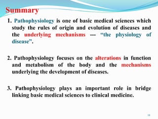 Summary
1. Pathophysiology is one of basic medical sciences which
study the rules of origin and evolution of diseases and
the underlying mechanisms --- “the physiology of
disease”.
2. Pathophysiology focuses on the alterations in function
and metabolism of the body and the mechanisms
underlying the development of diseases.
3. Pathophysiology plays an important role in bridge
linking basic medical sciences to clinical medicine.
10
 