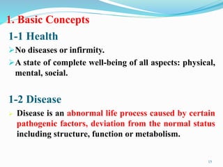 1. Basic Concepts
1-1 Health
No diseases or infirmity.
A state of complete well-being of all aspects: physical,
mental, social.
15
1-2 Disease
 Disease is an abnormal life process caused by certain
pathogenic factors, deviation from the normal status
including structure, function or metabolism.
 