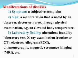 Manifestations of diseases:
17
1) Symptom: a subjective complaint
2) Sign: a manifestation that is noted by an
observer, doctor or nurse, through physical
examination, e.g. an elevated body temperature.
3) Laboratory finding: alterations found by
laboratory test, X-ray examination (routine or
CT), electrocardiogram (ECG),
ultrasonography, magnetic resonance imaging
(MRI), etc.
 