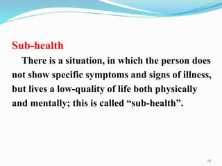 Sub-health
There is a situation, in which the person does
not show specific symptoms and signs of illness,
but lives a low-quality of life both physically
and mentally; this is called “sub-health”.
18
 