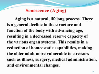 Senescence (Aging)
20
Aging is a natural, lifelong process. There
is a general decline in the structure and
function of the body with advancing age,
resulting in a decreased reserve capacity of
the various organ systems. This results in a
reduction of homeostatic capabilities, making
the older adult more vulnerable to stressors
such as illness, surgery, medical administration,
and environmental changes.
 