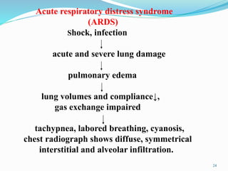 Acute respiratory distress syndrome
(ARDS)
Shock, infection
acute and severe lung damage
pulmonary edema
lung volumes and compliance↓,
gas exchange impaired
tachypnea, labored breathing, cyanosis,
chest radiograph shows diffuse, symmetrical
interstitial and alveolar infiltration.
24
 