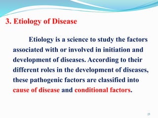 3. Etiology of Disease
Etiology is a science to study the factors
associated with or involved in initiation and
development of diseases. According to their
different roles in the development of diseases,
these pathogenic factors are classified into
cause of disease and conditional factors.
25
 