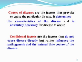 Causes of diseases are the factors that provoke
or cause the particular disease. It determines
the characteristics of the disease and is
absolutely necessary for disease to occur.
26
Conditional factors are the factors that do not
cause disease directly but rather influence the
pathogenesis and the natural time course of the
disease.
 