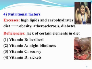 4) Nutritional factors
Excesses: high lipids and carbohydrates
diet obesity, atherosclerosis, diabetes
Deficiencies: lack of certain elements in diet
(1) Vitamin B: beriberi
(2) Vitamin A: night blindness
(3) Vitamin C: scurvy
(4) Vitamin D: rickets
32
 