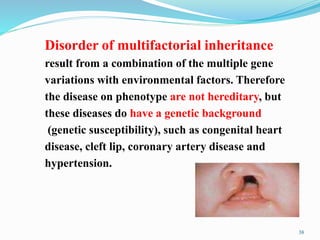 38
Disorder of multifactorial inheritance
result from a combination of the multiple gene
variations with environmental factors. Therefore
the disease on phenotype are not hereditary, but
these diseases do have a genetic background
(genetic susceptibility), such as congenital heart
disease, cleft lip, coronary artery disease and
hypertension.
 
