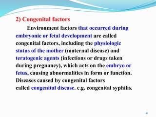 2) Congenital factors
Environment factors that occurred during
embryonic or fetal development are called
congenital factors, including the physiologic
status of the mother (maternal disease) and
teratogenic agents (infections or drugs taken
during pregnancy), which acts on the embryo or
fetus, causing abnormalities in form or function.
Diseases caused by congenital factors
called congenital disease. e.g. congenital syphilis.
40
 