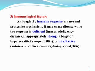 3) Immunological factors
Although the immune response is a normal
protective mechanism, it may cause disease while
the response is deficient (immunodeficiency
disease), inappropriately strong (allergy or
hypersensitivity----penicillin), or misdirected
(autoimmune disease----ankylosing spondylitis).
41
 